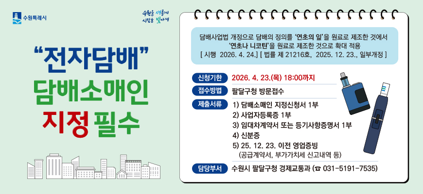 수원특례시 수원을 새롭게 시민을 빛나게    전자담배 담배소매인 지정 필수    담배사업법 개정으로 담배의 정의를 연초의 잎을 원료로 제조한 것에서 연초나 니코틴을 원료로 제조한 것으로 확대 적용    시행 2026. 4. 24. 법률 제21216호, 2025. 12. 23. 일부개정  신청기한 2026. 4. 23.(목) 18:00까지  접수방법 팔달구청 방문접수  제출서류 1)담배소매인 지정신청서 1부 2) 사업자등록증 1부 3) 임대차계약서 또는 등기사항증명서 1부 4) 신분증 5) 25. 12. 23. 이전 영업증밍(공급계약서, 부가가치세 신고내역 등)   담당부서 수원시 팔달구청 경제교통과(031-5191-7535)